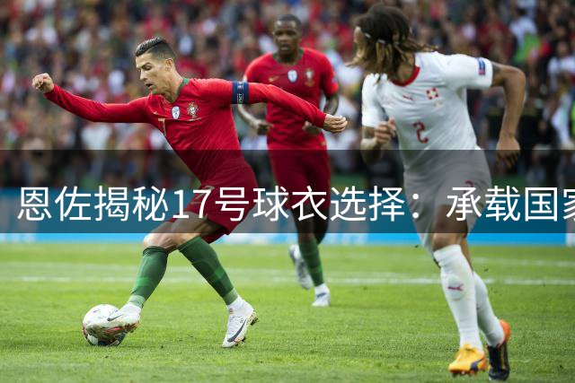 恩佐揭秘17号球衣选择：承载国家队记忆